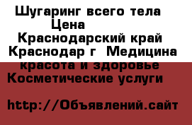 Шугаринг всего тела › Цена ­ 2 000 - Краснодарский край, Краснодар г. Медицина, красота и здоровье » Косметические услуги   